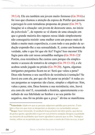 39:3,4). Ele era também um jovem muito formoso (Gn 39:6) e
foi isso que chamou a atenção da esposa de Potifar que passou
a perseguí-lo com tentadoras propostas de prazer (Gn 39:7).
Imagine só a situação: um jovem de dezessete anos, no início
da puberdade88
, de repente se vê diante de uma situação em
que a grande maioria dos rapazes nessa idade simplesmente
não conseguiria resistir: uma mulher com um pouco mais de
idade e muito mais experiência, e com todo o seu poder de se-
dução expondo-lhe a sua sensualidade. E, como um homem de
verdade, sabe o que foi que ele fez? Fugiu! Isso mesmo! Ele
fugiu para não cair nessa armadilha maligna (Gn 39:8-12)!
Porém, essa resistência lhe custou caro porque ela simples-
mente o acusou de tentativa de estupro (Gn 39:13-18), e ele
acabou sendo jogado na prisão (Gn 39:20). Agora, algumas
intrigantes perguntas ficam no ar: Será que valeu a pena?
Deus não honrou o seu sacrifício de resistência à tentação? Se
Jeová era com ele, por que ele foi parar na prisão? A todas es-
sas perguntas as respostas são claras, simples e objetivas: Sim,
valeu a pena; sim, Deus honrou a sua resistência; sim, Jeová
era com ele sim! E, resumindo a história, aparentemente o re-
sultado de sua fidelidade ao Senhor e ao seu patrão foi
negativo, mas foi na prisão que a graça89
divina se manifestou
88
Puberdade: Idade em que as pessoas adquirem aptidão para procriar. É tam-
bém a fase em que mais se despertam os desejos e as curiosidades sexuais.
89
Graça: Favor imerecido. O vocábulo Graça provém do latim gratia, que deriva
de gratus (grato, agradecido) e que em sua primeira acepção designa a qualidade
ou conjunto de qualidades que fazem agradável a pessoa que as têm. Teologica-
mente, refere-se ao período que se iniciou com a morte de Cristo na cruz, o qual
Deus, o Senhor Está me Ouvindo?56
Ele Nos Livra do Pecado e das Armadilhas do Inimigo
 