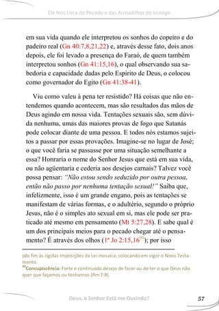 em sua vida quando ele interpretou os sonhos do copeiro e do
padeiro real (Gn 40:7,8,21,22) e, através desse fato, dois anos
depois, ele foi levado a presença do Faraó, de quem também
interpretou sonhos (Gn 41:15,16), o qual observando sua sa-
bedoria e capacidade dadas pelo Espírito de Deus, o colocou
como governador do Egito (Gn 41:38-41).
Viu como valeu à pena ter resistido? Há coisas que não en-
tendemos quando acontecem, mas são resultados das mãos de
Deus agindo em nossa vida. Tentações sexuais são, sem dúvi-
da nenhuma, umas das maiores provas de fogo que Satanás
pode colocar diante de uma pessoa. E todos nós estamos sujei-
tos a passar por essas provações. Imagine-se no lugar de José;
o que você faria se passasse por uma situação semelhante a
essa? Honraria o nome do Senhor Jesus que está em sua vida,
ou não agüentaria e cederia aos desejos carnais? Talvez você
possa pensar: “Não estou sendo seduzido por outra pessoa,
então não passo por nenhuma tentação sexual!” Saiba que,
infelizmente, isso é um grande engano, pois as tentações se
manifestam de várias formas, e o adultério, segundo o próprio
Jesus, não é o simples ato sexual em si, mas ele pode ser pra-
ticado até mesmo em pensamento (Mt 5:27,28). E sabe qual é
um dos principais meios para o pecado chegar até o pensa-
mento? É através dos olhos (1ª Jo 2:15,1690
); por isso
pôs fim às rígidas imposições da Lei mosaica, colocando em vigor o Novo Testa-
mento.
90
Concupiscência: Forte e continuado desejo de fazer ou de ter o que Deus não
quer que façamos ou tenhamos (Rm 7:8).
Deus, o Senhor Está me Ouvindo? 57
Ele Nos Livra do Pecado e das Armadilhas do Inimigo
 