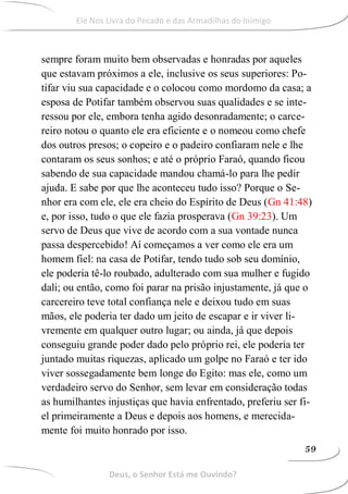 sempre foram muito bem observadas e honradas por aqueles
que estavam próximos a ele, inclusive os seus superiores: Po-
tifar viu sua capacidade e o colocou como mordomo da casa; a
esposa de Potifar também observou suas qualidades e se inte-
ressou por ele, embora tenha agido desonradamente; o carce-
reiro notou o quanto ele era eficiente e o nomeou como chefe
dos outros presos; o copeiro e o padeiro confiaram nele e lhe
contaram os seus sonhos; e até o próprio Faraó, quando ficou
sabendo de sua capacidade mandou chamá-lo para lhe pedir
ajuda. E sabe por que lhe aconteceu tudo isso? Porque o Se-
nhor era com ele, ele era cheio do Espírito de Deus (Gn 41:48)
e, por isso, tudo o que ele fazia prosperava (Gn 39:23). Um
servo de Deus que vive de acordo com a sua vontade nunca
passa despercebido! Aí começamos a ver como ele era um
homem fiel: na casa de Potifar, tendo tudo sob seu domínio,
ele poderia tê-lo roubado, adulterado com sua mulher e fugido
dali; ou então, como foi parar na prisão injustamente, já que o
carcereiro teve total confiança nele e deixou tudo em suas
mãos, ele poderia ter dado um jeito de escapar e ir viver li-
vremente em qualquer outro lugar; ou ainda, já que depois
conseguiu grande poder dado pelo próprio rei, ele poderia ter
juntado muitas riquezas, aplicado um golpe no Faraó e ter ido
viver sossegadamente bem longe do Egito: mas ele, como um
verdadeiro servo do Senhor, sem levar em consideração todas
as humilhantes injustiças que havia enfrentado, preferiu ser fi-
el primeiramente a Deus e depois aos homens, e merecida-
mente foi muito honrado por isso.
Deus, o Senhor Está me Ouvindo?
59
Ele Nos Livra do Pecado e das Armadilhas do Inimigo
 