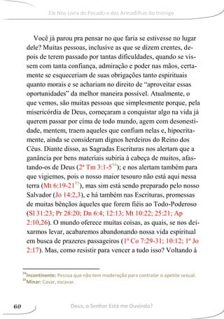Você já parou pra pensar no que faria se estivesse no lugar
dele? Muitas pessoas, inclusive as que se dizem crentes, de-
pois de terem passado por tantas dificuldades, quando se vis-
sem com tanta confiança, admiração e poder nas mãos, certa-
mente se esqueceriam de suas obrigações tanto espirituais
quanto morais e se achariam no direito de “aproveitar essas
oportunidades” da melhor maneira possível. Atualmente, o
que vemos, são muitas pessoas que simplesmente porque, pela
misericórdia de Deus, começaram a conquistar algo na vida já
querem passar por cima de todo mundo, agem com desonesti-
dade, mentem, traem aqueles que confiam nelas e, hipocrita-
mente, ainda se consideram dignos herdeiros do Reino dos
Céus. Diante disso, as Sagradas Escrituras nos alertam que a
ganância por bens materiais subiria à cabeça de muitos, afas-
tando-os de Deus (2ª Tm 3:1-594
); e nos alertam também para
que vigiemos, pois o nosso maior tesouro não está aqui nessa
terra (Mt 6:19-2195
), mas sim está sendo preparado pelo nosso
Salvador (Jo 14:2,3), e há também nas Escrituras, promessas
de muitas bênçãos àqueles que forem fiéis ao Todo-Poderoso
(Sl 31:23; Pr 28:20; Dn 6:4; 12:13; Mt 10:22; 25:21; Ap
2:10,26). O mundo oferece muitas coisas, as quais, se nos dei-
xarmos levar, acabaremos abandonando nossa vida espiritual
em busca de prazeres passageiros (1ª Co 7:29-31; 10:12; 1ª Jo
2:17). Mas, como resistir para vencer a tudo isso? Voltando à
94
Incontinente: Pessoa que não tem moderação para controlar o apetite sexual.
95
Minar: Cavar, escavar.
Deus, o Senhor Está me Ouvindo?60
Ele Nos Livra do Pecado e das Armadilhas do Inimigo
 
