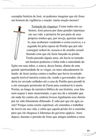 exemplar história de José, só podemos imaginar que ele fosse
um homem de vigilância e oração: muita oração mesmo!
Tentação da vingança: Como todos nós sa-
bemos, José passou por duas grandes injustiças
em sua vida: a primeira foi por parte de seus
próprios irmãos que, por inveja, queriam matá-
lo, mas acabaram vendendo-o como escravo; e a
segunda foi pela esposa de Potifar que por não
conseguir seduzi-lo, acusou-o de assédio sexual
fazendo com que ele fosse lançado na prisão.
Tendo passado alguns anos, ele havia se tornado
um homem poderoso e tinha toda a autoridade do
Egito em suas mãos, e estava, dessa forma, diante de uma
grande oportunidade de se vingar, ou mais educadamente fa-
lando: de fazer justiça contra a mulher que havia inventado
aquela terrível mentira contra ele; sendo o governador, ele po-
deria ter enviado soldados até a casa de Potifar para prendê-la
e até conseguir permissão de Faraó para condená-la à morte.
Porém, ao longo da narrativa bíblica de sua história, esse fato
nem sequer é mais mencionado, o que nos dá a entender que
ele nada fez contra ela, embora tivesse legalmente esse direito
por ter sido falsamente difamado. E sabe por que ele agiu as-
sim? Porque como crente espiritual, ele entendeu o trabalhar
de Jeová em sua vida, e sabia que aquela prisão foi o caminho
para que ele chegasse à liderança do governo egípcio. Anos
depois, durante o período de fome que atingiu também a terra
Deus, o Senhor Está me Ouvindo? 61
Ele Nos Livra do Pecado e das Armadilhas do Inimigo
 