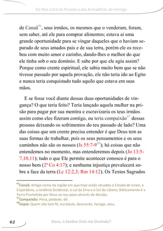 de Canaã96
, seus irmãos, os mesmos que o venderam, foram,
sem saber, até ele para comprar alimentos; estava ai uma
grande oportunidade para se vingar daqueles que o haviam se-
parado de seus amados pais e de sua terra, porém ele os rece-
beu com muito amor e carinho, dando-lhes o melhor do que
ele tinha sob o seu domínio. E sabe por que ele agiu assim?
Porque como crente espiritual, ele sabia muito bem que se não
tivesse passado por aquela provação, ele não teria ido ao Egito
e nunca teria conquistado tudo aquilo que estava em suas
mãos.
E se fosse você diante dessas duas oportunidades de vin-
gança? O que teria feito? Teria lançado aquela mulher na pri-
são para pagar por sua mentira e escravizaria os teus irmãos
assim como eles fizeram contigo, ou teria compaixão97
dessas
pessoas deixando os sofrimentos do teu passado de lado? Uma
das coisas que um crente precisa entender é que Deus tem as
suas formas de trabalhar, pois os seus pensamentos e os seus
caminhos não são os nossos (Is 55:7-998
); há coisas que não
entendemos no momento, mas entenderemos depois (Jo 13:5-
7,10,11); tudo o que Ele permite acontecer conosco é para o
nosso bem (2ª Co 4:17); e nenhuma injustiça prevalecerá so-
bre a face da terra (Lc 12:2,3; Rm 14:12). Os Textos Sagrados
96
Canaã: Antigo nome da região em que hoje estão situados o Estado de Israel, a
Cisjordânia, a Jordânia Ocidental, o sul da Síria e o Sul do Líbano; Biblicamente é a
Terra Prometida por Deus ao seu povo através de Abraão.
97
Compaixão: Pena, piedade, dó.
98
Ímpio: Quem não tem fé; incrédulo, descrente, herege, ateu.
Deus, o Senhor Está me Ouvindo?62
Ele Nos Livra do Pecado e das Armadilhas do Inimigo
 