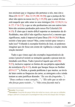 nos ensinam que a vingança não pertence a nós, mas sim a
Deus (Dt 32:3599
; Rm 12:19; Hb 10:30); que a justiça do Se-
nhor não opera na nossa ira (Tg 1:19,20); que o amor divino
está naquele que sabe amar os seus inimigos (Mc 12:30,31; Lc
6: 27; 1ª Jo 2:5); e que se não perdoarmos uns aos outros tam-
bém não seremos perdoados pelo nosso Pai Celestial (Mt
6:15). É claro que é muito difícil suportar os momentos de di-
ficuldades, mas difícil não significa impossível, e mesmo que
significasse, nada é impossível para Deus (Mt 19:26)! Basta
resistir e lutar para vencer! Mas, como resistir para vencer a
tudo isso? Voltando à exemplar história de José, só podemos
imaginar que ele fosse um crente de vigilância e oração: muita
oração mesmo!
Tudo o que vimos aqui são exemplos inquestionáveis de
como é possível resistir as tentações quando a pessoa tem in-
timidade com Deus. Tudo é possível àquele que crê (Mc
9:23), inclusive superar os limites de sua própria capacidade
de resistência (Fp 4:13), desde que busque forças no Senhor
(Ef 6:13100
). Porém, o grande problema é que muitos, ao invés
de lutar contra as fraquezas da carne, se entregam a ela e ainda
tentam se auto justificar dizendo: “Eu sou tão fraquinho...”;
“Deus conhece o meu coração...” ; “Ele sabe que eu não te-
nho forças para resistir...” ; “Não estou fazendo mal a
99
Resvalar: Escorregar.
100
Armadura: Conjunto de peças feitas de metal ou couro, com que os soldados
antigos cobriam o corpo para se protegerem das armas de ataque dos inimigos.
Deus, o Senhor Está me Ouvindo? 63
Ele Nos Livra do Pecado e das Armadilhas do Inimigo
 