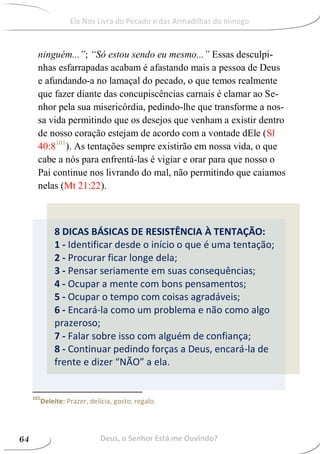 8 DICAS BÁSICAS DE RESISTÊNCIA À TENTAÇÃO:
1 - Identificar desde o início o que é uma tentação;
2 - Procurar ficar longe dela;
3 - Pensar seriamente em suas consequências;
4 - Ocupar a mente com bons pensamentos;
5 - Ocupar o tempo com coisas agradáveis;
6 - Encará-la como um problema e não como algo
prazeroso;
7 - Falar sobre isso com alguém de confiança;
8 - Continuar pedindo forças a Deus, encará-la de
frente e dizer “NÃO” a ela.
ninguém...”; “Só estou sendo eu mesmo...” Essas desculpi-
nhas esfarrapadas acabam é afastando mais a pessoa de Deus
e afundando-a no lamaçal do pecado, o que temos realmente
que fazer diante das concupiscências carnais é clamar ao Se-
nhor pela sua misericórdia, pedindo-lhe que transforme a nos-
sa vida permitindo que os desejos que venham a existir dentro
de nosso coração estejam de acordo com a vontade dEle (Sl
40:8101
). As tentações sempre existirão em nossa vida, o que
cabe a nós para enfrentá-las é vigiar e orar para que nosso o
Pai continue nos livrando do mal, não permitindo que caiamos
nelas (Mt 21:22).
101
Deleite: Prazer, delícia, gosto, regalo.
Deus, o Senhor Está me Ouvindo?64
Ele Nos Livra do Pecado e das Armadilhas do Inimigo
 