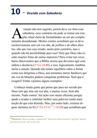 X
Orando com Sabedoria
oração não tem segredo, porém deve ser feita com
sabedoria, caso contrário ela pode se tornar um sim-
ples ritual cheio de formalidades ou um ato comple-
tamente desordenado. Muitos crentes acreditam que se deva
exclusivamente orar em voz alta, de joelhos e de olhos aber-
tos; não que isso seja errado, muito pelo contrário, mas e
quando não há possibilidade para isso? Será que Deus não re-
cebe orações feitas de outras maneiras? Para evitar tais erros,
basta observarmos que a Bíblia ensina que devemos agir com
ordem e decência (1ª Co 14:40), e isso, logicamente, também
inclui a oração. Quando não temos equilíbrio sobre a forma
como nos dirigimos a Deus, nos tornamos meros fanáticos que
em vez de bênçãos podem conquistar problemas. Será que é
exagero? Então vejamos alguns exemplos:
Conheço muita gente que pensa que para ser ouvido por
Deus tem que orar em voz alta, e muitas vezes, bem alta
mesmo. Nada contra! Até acho isso muito eficiente porque
ajuda o orador a controlar melhor suas palavras tendo mais
noção do que está dizendo. Mas, por outro lado, existem al-
guns meninos na fé (1ª Co 13:11102
; 14:20) que acreditam que
102
Discorrer: Nessa versão, a expressão “discorria como menino” significa “pensa-
va como menino” (1ª Co 13:11).
A
10 - Orando com Sabedoria
 
