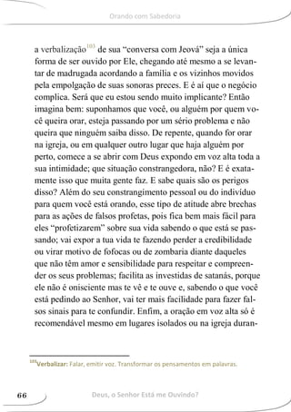 a verbalização103
de sua “conversa com Jeová” seja a única
forma de ser ouvido por Ele, chegando até mesmo a se levan-
tar de madrugada acordando a família e os vizinhos movidos
pela empolgação de suas sonoras preces. E é aí que o negócio
complica. Será que eu estou sendo muito implicante? Então
imagina bem: suponhamos que você, ou alguém por quem vo-
cê queira orar, esteja passando por um sério problema e não
queira que ninguém saiba disso. De repente, quando for orar
na igreja, ou em qualquer outro lugar que haja alguém por
perto, comece a se abrir com Deus expondo em voz alta toda a
sua intimidade; que situação constrangedora, não? E é exata-
mente isso que muita gente faz. E sabe quais são os perigos
disso? Além do seu constrangimento pessoal ou do indivíduo
para quem você está orando, esse tipo de atitude abre brechas
para as ações de falsos profetas, pois fica bem mais fácil para
eles “profetizarem” sobre sua vida sabendo o que está se pas-
sando; vai expor a tua vida te fazendo perder a credibilidade
ou virar motivo de fofocas ou de zombaria diante daqueles
que não têm amor e sensibilidade para respeitar e compreen-
der os seus problemas; facilita as investidas de satanás, porque
ele não é onisciente mas te vê e te ouve e, sabendo o que você
está pedindo ao Senhor, vai ter mais facilidade para fazer fal-
sos sinais para te confundir. Enfim, a oração em voz alta só é
recomendável mesmo em lugares isolados ou na igreja duran-
103
Verbalizar: Falar, emitir voz. Transformar os pensamentos em palavras.
Deus, o Senhor Está me Ouvindo?66
Orando com Sabedoria
 