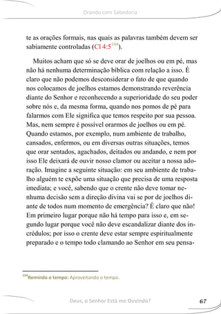 te as orações formais, nas quais as palavras também devem ser
sabiamente controladas (Cl 4:5104
).
Muitos acham que só se deve orar de joelhos ou em pé, mas
não há nenhuma determinação bíblica com relação a isso. É
claro que não podemos desconsiderar o fato de que quando
nos colocamos de joelhos estamos demonstrando reverência
diante do Senhor e reconhecendo a superioridade do seu poder
sobre nós e, da mesma forma, quando nos pomos de pé para
falarmos com Ele significa que temos respeito por sua pessoa.
Mas, nem sempre é possível orarmos de joelhos ou em pé.
Quando estamos, por exemplo, num ambiente de trabalho,
cansados, enfermos, ou em diversas outras situações, temos
que orar sentados, agachados, deitados ou andando, e nem por
isso Ele deixará de ouvir nosso clamor ou aceitar a nossa ado-
ração. Imagine a seguinte situação: em seu ambiente de traba-
lho alguém te expõe uma situação que precisa de uma resposta
imediata; e você, sabendo que o crente não deve tomar ne-
nhuma decisão sem a direção divina vai se por de joelhos di-
ante de todos num momento de emergência? É claro que não!
Em primeiro lugar porque não há tempo para isso e, em se-
gundo lugar porque você não deve escandalizar diante dos in-
crédulos; por isso o crente deve estar sempre espiritualmente
preparado e o tempo todo clamando ao Senhor em seu pensa-
104
Remindo o tempo: Aproveitando o tempo.
Deus, o Senhor Está me Ouvindo? 67
Orando com Sabedoria
 