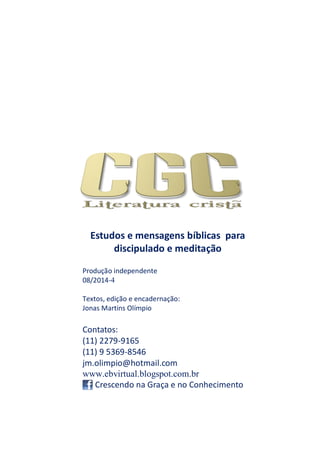 Estudos e mensagens bíblicas para
discipulado e meditação
Produção independente
08/2014-4
Textos, edição e encadernação:
Jonas Martins Olímpio
Contatos:
(11) 2279-9165
(11) 9 5369-8546
jm.olimpio@hotmail.com
www.ebvirtual.blogspot.com.br
Crescendo na Graça e no Conhecimento
 