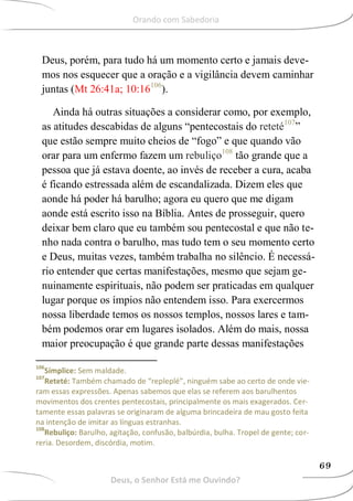 Deus, porém, para tudo há um momento certo e jamais deve-
mos nos esquecer que a oração e a vigilância devem caminhar
juntas (Mt 26:41a; 10:16106
).
Ainda há outras situações a considerar como, por exemplo,
as atitudes descabidas de alguns “pentecostais do reteté107
”
que estão sempre muito cheios de “fogo” e que quando vão
orar para um enfermo fazem um rebuliço108
tão grande que a
pessoa que já estava doente, ao invés de receber a cura, acaba
é ficando estressada além de escandalizada. Dizem eles que
aonde há poder há barulho; agora eu quero que me digam
aonde está escrito isso na Bíblia. Antes de prosseguir, quero
deixar bem claro que eu também sou pentecostal e que não te-
nho nada contra o barulho, mas tudo tem o seu momento certo
e Deus, muitas vezes, também trabalha no silêncio. É necessá-
rio entender que certas manifestações, mesmo que sejam ge-
nuinamente espirituais, não podem ser praticadas em qualquer
lugar porque os ímpios não entendem isso. Para exercermos
nossa liberdade temos os nossos templos, nossos lares e tam-
bém podemos orar em lugares isolados. Além do mais, nossa
maior preocupação é que grande parte dessas manifestações
106
Símplice: Sem maldade.
107
Reteté: Também chamado de “repleplé”, ninguém sabe ao certo de onde vie-
ram essas expressões. Apenas sabemos que elas se referem aos barulhentos
movimentos dos crentes pentecostais, principalmente os mais exagerados. Cer-
tamente essas palavras se originaram de alguma brincadeira de mau gosto feita
na intenção de imitar as línguas estranhas.
108
Rebuliço: Barulho, agitação, confusão, balbúrdia, bulha. Tropel de gente; cor-
reria. Desordem, discórdia, motim.
Deus, o Senhor Está me Ouvindo?
69
Orando com Sabedoria
 