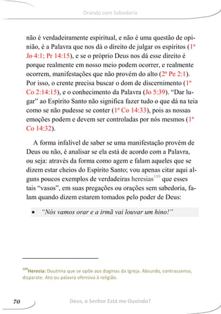 não é verdadeiramente espiritual, e não é uma questão de opi-
nião, é a Palavra que nos dá o direito de julgar os espíritos (1ª
Jo 4:1; Pr 14:15), e se o próprio Deus nos dá esse direito é
porque realmente em nosso meio podem ocorrer, e realmente
ocorrem, manifestações que não provém do alto (2ª Pe 2:1).
Por isso, o crente precisa buscar o dom de discernimento (1ª
Co 2:14:15), e o conhecimento da Palavra (Jo 5:39). “Dar lu-
gar” ao Espírito Santo não significa fazer tudo o que dá na teia
como se não pudesse se conter (1ª Co 14:33), pois as nossas
emoções podem e devem ser controladas por nós mesmos (1ª
Co 14:32).
A forma infalível de saber se uma manifestação provém de
Deus ou não, é analisar se ela está de acordo com a Palavra,
ou seja: através da forma como agem e falam aqueles que se
dizem estar cheios do Espírito Santo; vou apenas citar aqui al-
guns poucos exemplos de verdadeiras heresias109
que esses
tais “vasos”, em suas pregações ou orações sem sabedoria, fa-
lam quando dizem estarem tomados pelo poder de Deus:
 “Nós vamos orar e a irmã vai louvar um hino!”
109
Heresia: Doutrina que se opõe aos dogmas da Igreja. Absurdo, contrassenso,
disparate. Ato ou palavra ofensiva à religião.
Deus, o Senhor Está me Ouvindo?70
Orando com Sabedoria
 