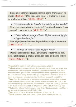 Então quer dizer que precisa criar um clima pra “ajudar” na
oração (Rm 8:26110
)? E, mais uma coisa: É pra louvar o hino,
ou pra louvar a Deus (Sl 40:3; 144:9111
)?
 “Crente que não faz barulho tem defeito de fabricação!”
Tem certeza que não é ao contrário? Que tipo de crente Jesus
era quando esteve na terra (Mt 11:29112
)?
 “Deixe todos os seus problemas lá fora porque a igreja
é lugar de adoração!”
Mas a igreja também não é lugar de buscar ajuda e consolo
(1ª Sm 1:12-16113 114 115
)?
 “Tem fogo aí, irmãos? Manda fogo, Jesus!”
Quando eles falam de fogo, geralmente se referem ao baru-
lho de glorificação e línguas estranhas: tudo ao mesmo tempo
(1ª Co 14:9,12-14116
)!
110
Inexprimível: Indizível, inefável, inexpressável, inexplicável.
111
Saltério: Antigo instrumento de cordas, parecido com a cítara, que servia para
acompanhar o canto dos salmos. Moderno instrumento triangular, com treze
ordens de cordas que se ferem com uma palheta. Outros significados: Coleção
dos 150 salmos do Antigo Testamento, que compunham o hinário de Israel, des-
tinado às sinagogas e templos israelitas. Residência paroquial; presbitério.
112
Jugo: Peça de madeira que se prende com correias ao pescoço de animais de
carga, para que assim possam puxar uma carroça ou um arado (Nm 19:2; 1º Sm
6:7). Em sentido figurado: domínio, opressão (Gn 27:40; Jr 28:2; Gl 5:1); sofrimen-
to (Lm 3:27); obediência (Mt 11:29-30); aliança (2ª Co 6:14); trabalho (Fp 4:3).
113
Eli: Significa “altura”. Foi juiz e sumo sacerdote. Não soube educar seus filhos e
por isso teve sérios problemas (1º Rs 2:27,35).
114
Ana: Significa “graça”. Foi a mãe de Samuel (1º Sm 1:1-2:21).
115
Belial: Pessoa má, sem valor (Jz 19:22; 1Sm 30:22). Diabo ( 2ª Co 6.15).
Deus, o Senhor Está me Ouvindo?
71
Orando com Sabedoria
 