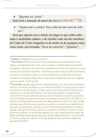  “Queima ele, Jesus!”
Qual será a intenção de quem diz isso (Lc 9:52-56117 118
)?
 “Aonde está o caixão? Esse culto tá com cara de veló-
rio!”
Será que alguém tem o direito de julgar os que estão cultu-
ando e meditando calados, e de ofender cada um dos membros
do Corpo de Cristo xingando-os de morto ou de qualquer outra
coisa como, por exemplo, “boca de concreto”, “gelatina”,
116
Sobejar: Progredir, crescer, aumentar.
117
Samaritano: Pessoa nascida em Samaria (situada na montanha do oriente
Médio, no antigo Reino de Israel, entre a Judéia e a Galileia (atual território da
Cisjordânia e de Israel). Os samaritanos pertenciam ao Reino de Judá que era rival
das dez tribos do Reino do Norte. Atualmente existem cerca de 700 samaritanos,
eles não se consideram judeus e sim descendentes do antigo Reino de Israel).
Israelitas e samaritanos não se davam por causa de diferenças de raça, religião e
costumes (2º Rs 17:29; Jo 4:9).
118
Jerusalém: Significa Lugar de Paz. Cidade situada a uns 50 km do mar Mediter-
râneo e a 22 km do mar Morto, a uma altitude de 765 m. O vale do Cedrom fica a
leste dela, e o vale de Hinom, a oeste e ao sul. A leste do vale de Cedrom está o
Getsêmani e o monte das Oliveiras. Davi tornou Jerusalém a capital do reino
unido (2º Sm 5:6-10). Salomão construiu nela o Templo e um palácio. Quando o
reino se dividiu, Jerusalém continuou como capital do reino do Sul. Em 587 a.C. a
cidade e o Templo foram destruídos por Nabucodonosor (2º Rs 25:1-26). Zoroba-
bel, Neemias e Esdras reconstruíram as muralhas e o Templo, que depois foram
mais uma vez destruídos. Depois um novo Templo foi construído por Herodes, o
Grande. Tito, general romano, destruiu a cidade e o Templo em 70 d.C. O nome
primitivo da cidade, no tempo dos jebuseus, era Jebus (que significa Pisada). Na
Bíblia é também chamada de Salém (Gn 14:18), cidade de Davi (1º Rs 2:10), Sião
(1º Rs 8:1), cidade de Judá (2º Cr 25:28), cidade de Deus (Sl 46:4) e cidade do
grande Rei (Sl 48:2).
Deus, o Senhor Está me Ouvindo?72
Orando com Sabedoria
 