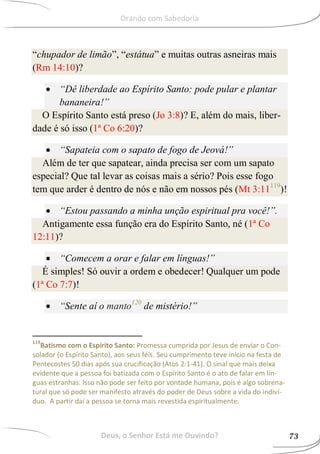 “chupador de limão”, “estátua” e muitas outras asneiras mais
(Rm 14:10)?
 “Dê liberdade ao Espírito Santo: pode pular e plantar
bananeira!”
O Espírito Santo está preso (Jo 3:8)? E, além do mais, liber-
dade é só isso (1ª Co 6:20)?
 “Sapateia com o sapato de fogo de Jeová!”
Além de ter que sapatear, ainda precisa ser com um sapato
especial? Que tal levar as coisas mais a sério? Pois esse fogo
tem que arder é dentro de nós e não em nossos pés (Mt 3:11119
)!
 “Estou passando a minha unção espiritual pra você!”.
Antigamente essa função era do Espírito Santo, né (1ª Co
12:11)?
 “Comecem a orar e falar em línguas!”
É simples! Só ouvir a ordem e obedecer! Qualquer um pode
(1ª Co 7:7)!
 “Sente aí o manto120
de mistério!”
119
Batismo com o Espírito Santo: Promessa cumprida por Jesus de enviar o Con-
solador (o Espírito Santo), aos seus féis. Seu cumprimento teve início na festa de
Pentecostes 50 dias após sua crucificação (Atos 2:1-41). O sinal que mais deixa
evidente que a pessoa foi batizada com o Espírito Santo é o ato de falar em lín-
guas estranhas. Isso não pode ser feito por vontade humana, pois é algo sobrena-
tural que só pode ser manifesto através do poder de Deus sobre a vida do indiví-
duo. A partir daí a pessoa se torna mais revestida espiritualmente.
Deus, o Senhor Está me Ouvindo? 73
Orando com Sabedoria
 