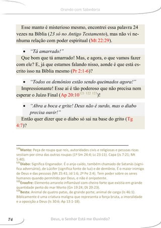Esse manto é misterioso mesmo, encontrei essa palavra 24
vezes na Bíblia (23 só no Antigo Testamento), mas não vi ne-
nhuma relação com poder espiritual (Mt 22:29).
 “Tá amarrado!”
Que bom que tá amarrado! Mas, e agora, o que vamos fazer
com ele? E, já que estamos falando nisso, aonde é que está es-
crito isso na Bíblia mesmo (Pr 2:1-6)?
 “Todos os demônios estão sendo queimados agora!”
Impressionante! Esse aí é tão poderoso que não precisa nem
esperar o Juízo Final (Ap 20:10121 122 123
)!
 “Abra a boca e grite! Deus não é surdo, mas o diabo
precisa ouvir!”
Então quer dizer que o diabo só sai na base do grito (Tg
4:7)?
120
Manto: Peça de roupa que reis, autoridades civis e religiosas e pessoas ricas
vestiam por cima das outras roupas (1º Sm 24:4; Lc 23:11). Capa (Js 7:21; Mt
5:40).
121
Diabo: Significa Enganador. É o anjo caído, também chamado de Satanás (signi-
fica adversário), de Lúcifer (significa fonte de luz) e de demônio. É o maior inimigo
de Deus e das pessoas (Mt 25:41; Jd 1:6; 2ª Pe 2:4). Tem poder sobre os seres
humanos quando permitido por Deus, e não é onipotente.
122
Enxofre: Elemento amarelo inflamável com cheiro forte que existia em grande
quantidade perto do mar Morto (Gn 19:24; Dt 29:23).
123
Besta: Animal de quatro patas, de grande porte; animal de carga (Is 46:1).
Biblicamente é uma criatura maligna que representa a força bruta, a imoralidade
e a oposição a Deus (Is 30:6; Ap 13:1-18).
Deus, o Senhor Está me Ouvindo?74
Orando com Sabedoria
 