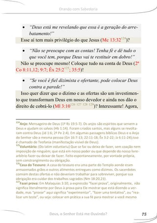  “Deus está me revelando que essa é a geração do arre-
batamento!”
Esse aí tem mais privilégio do que Jesus (Mc 13:32124
)?
 “Não se preocupe com as contas! Tenha fé e dê tudo o
que você tem, porque Deus vai te restituir em dobro!”
Não se preocupe mesmo! Coloque tudo na conta de Deus (2ª
Co 8:11,12; 9:7; Êx 25:2125
; 35:5)!
 “Se você é fiel dizimista e ofertante, pode colocar Deus
contra a parede!”
Isso quer dizer que o dízimo e as ofertas são um investimen-
to que transformam Deus em nosso devedor e ainda nos dão o
direito de cobrá-lo (Ml 3:10126 127 128 129
)? Interessante! Agora,
124
Anjo: Mensageiro de Deus (1º Rs 19:5-7). Os anjos são espíritos que servem a
Deus e ajudam os salvos (Hb 1:14). Foram criados santos, mas alguns se revolta-
ram contra Deus (Jd 1:6; 2ª Pe 2:4). Em algumas passagens bíblicas Deus e o Anjo
do Senhor são a mesma pessoa (Gn 16:7-13; 22:11-18; Êx 3:2-22; Jz 6:11-24);isso
é chamado de Teofania (manifestação visível de Deus).
125
Voluntário: (Do latim voluntariu) Que se faz ou deixa de fazer, sem coação nem
imposição de ninguém; que está em nosso poder ou que depende do nosso livre-
arbítrio fazer ou deixar de fazer. Feito espontaneamente, por vontade própria,
sem constrangimento ou obrigação.
126
Casa do Tesouro: A casa do tesouro era uma parte do Templo aonde eram
armazenados grãos e outros alimentos entregues como dízimos. Os sacerdotes
comiam destas ofertas e não deveriam trabalhar para sobreviver, porque sua
obrigação era cuidar dos trabalhos sagrados (Nm 18:20,21).
127
Fazei prova: Em Malaquias 3:10, a expressão “fazei prova”, originalmente, não
significa literalmente por Deus à prova para Ele mostrar que está dizendo a ver-
dade, mas “provar” aqui significa “experimentar”, “fazer uma tentativa”, ou “rea-
lizar um teste”, ou seja: colocar em prática a sua fé para mostrar a você mesmo
Deus, o Senhor Está me Ouvindo? 75
Orando com Sabedoria
 