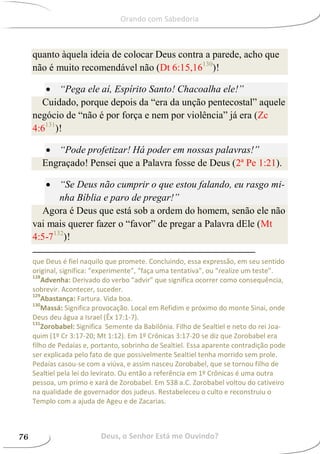 quanto àquela ideia de colocar Deus contra a parede, acho que
não é muito recomendável não (Dt 6:15,16130
)!
 “Pega ele aí, Espírito Santo! Chacoalha ele!”
Cuidado, porque depois da “era da unção pentecostal” aquele
negócio de “não é por força e nem por violência” já era (Zc
4:6131
)!
 “Pode profetizar! Há poder em nossas palavras!”
Engraçado! Pensei que a Palavra fosse de Deus (2ª Pe 1:21).
 “Se Deus não cumprir o que estou falando, eu rasgo mi-
nha Bíblia e paro de pregar!”
Agora é Deus que está sob a ordem do homem, senão ele não
vai mais querer fazer o “favor” de pregar a Palavra dEle (Mt
4:5-7132
)!
que Deus é fiel naquilo que promete. Concluindo, essa expressão, em seu sentido
original, significa: “experimente”, “faça uma tentativa”, ou “realize um teste”.
128
Advenha: Derivado do verbo “advir” que significa ocorrer como consequência,
sobrevir. Acontecer, suceder.
129
Abastança: Fartura. Vida boa.
130
Massá: Significa provocação. Local em Refidim e próximo do monte Sinai, onde
Deus deu água a Israel (Êx 17:1-7).
131
Zorobabel: Significa Semente da Babilônia. Filho de Sealtiel e neto do rei Joa-
quim (1º Cr 3:17-20; Mt 1:12). Em 1º Crônicas 3:17-20 se diz que Zorobabel era
filho de Pedaías e, portanto, sobrinho de Sealtiel. Essa aparente contradição pode
ser explicada pelo fato de que possivelmente Sealtiel tenha morrido sem prole.
Pedaías casou-se com a viúva, e assim nasceu Zorobabel, que se tornou filho de
Sealtiel pela lei do levirato. Ou então a referência em 1º Crônicas é uma outra
pessoa, um primo e xará de Zorobabel. Em 538 a.C. Zorobabel voltou do cativeiro
na qualidade de governador dos judeus. Restabeleceu o culto e reconstruiu o
Templo com a ajuda de Ageu e de Zacarias.
Deus, o Senhor Está me Ouvindo?76
Orando com Sabedoria
 
