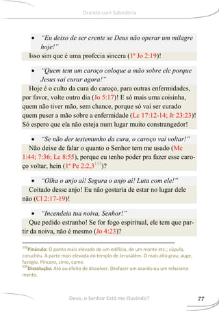  “Eu deixo de ser crente se Deus não operar um milagre
hoje!”
Isso sim que é uma profecia sincera (1ª Jo 2:19)!
 “Quem tem um caroço coloque a mão sobre ele porque
Jesus vai curar agora!”
Hoje é o culto da cura do caroço, para outras enfermidades,
por favor, volte outro dia (Jo 5:17)! E só mais uma coisinha,
quem não tiver mão, sem chance, porque só vai ser curado
quem puser a mão sobre a enfermidade (Lc 17:12-14; Jr 23:23)!
Só espero que ela não esteja num lugar muito constrangedor!
 “Se não der testemunho da cura, o caroço vai voltar!”
Não deixe de falar o quanto o Senhor tem me usado (Mc
1:44; 7:36; Lc 8:55), porque eu tenho poder pra fazer esse caro-
ço voltar, hein (1ª Pe 2:2,3133
)?
 “Olha o anjo aí! Segura o anjo aí! Luta com ele!”
Coitado desse anjo! Eu não gostaria de estar no lugar dele
não (Cl 2:17-19)!
 “Incendeia tua noiva, Senhor!”
Que pedido estranho! Se for fogo espiritual, ele tem que par-
tir da noiva, não é mesmo (Jo 4:23)?
132
Pináculo: O ponto mais elevado de um edifício, de um monte etc.; cúpula,
coruchéu. A parte mais elevada do templo de Jerusalém. O mais alto grau; auge,
fastígio. Píncaro, cimo, cume.
133
Dissolução: Ato ou efeito de dissolver. Desfazer um acordo ou um relaciona-
mento.
Deus, o Senhor Está me Ouvindo? 77
Orando com Sabedoria
 