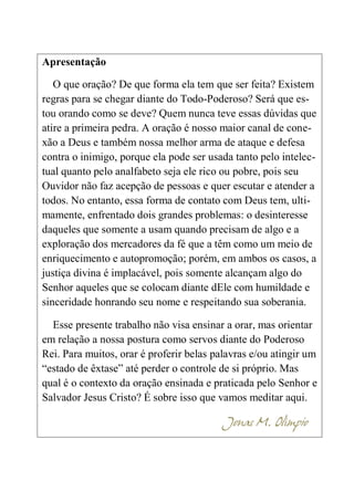 Apresentação
O que oração? De que forma ela tem que ser feita? Existem
regras para se chegar diante do Todo-Poderoso? Será que es-
tou orando como se deve? Quem nunca teve essas dúvidas que
atire a primeira pedra. A oração é nosso maior canal de cone-
xão a Deus e também nossa melhor arma de ataque e defesa
contra o inimigo, porque ela pode ser usada tanto pelo intelec-
tual quanto pelo analfabeto seja ele rico ou pobre, pois seu
Ouvidor não faz acepção de pessoas e quer escutar e atender a
todos. No entanto, essa forma de contato com Deus tem, ulti-
mamente, enfrentado dois grandes problemas: o desinteresse
daqueles que somente a usam quando precisam de algo e a
exploração dos mercadores da fé que a têm como um meio de
enriquecimento e autopromoção; porém, em ambos os casos, a
justiça divina é implacável, pois somente alcançam algo do
Senhor aqueles que se colocam diante dEle com humildade e
sinceridade honrando seu nome e respeitando sua soberania.
Esse presente trabalho não visa ensinar a orar, mas orientar
em relação a nossa postura como servos diante do Poderoso
Rei. Para muitos, orar é proferir belas palavras e/ou atingir um
“estado de êxtase” até perder o controle de si próprio. Mas
qual é o contexto da oração ensinada e praticada pelo Senhor e
Salvador Jesus Cristo? É sobre isso que vamos meditar aqui.
Jonas M. Olímpio
 