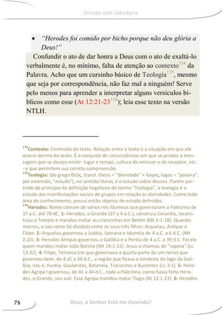  “Herodes foi comido por bicho porque não deu glória a
Deus!”
Confundir o ato de dar honra a Deus com o ato de exaltá-lo
verbalmente é, no mínimo, falta de atenção ao contexto134
da
Palavra. Acho que um cursinho básico de Teologia135
, mesmo
que seja por correspondência, não faz mal a ninguém! Serve
pelo menos para aprender a interpretar alguns versículos bí-
blicos como esse (At 12:21-23136
); leia esse texto na versão
NTLH.
134
Contexto: Conteúdo do texto. Relação entre o texto e a situação em que ele
ocorre dentro do texto. É o conjunto de circunstâncias em que se produz a men-
sagem que se deseja emitir- lugar e tempo, cultura do emissor e do receptor, etc.
- e que permitem sua correta compreensão.
135
Teologia: (do grego θεóς, transl. theos = "divindade" + λóγος, logos = "palavra",
por extensão, "estudo"), no sentido literal, é o estudo sobre deuses. Porém par-
tindo do princípio da definição hegeliana do termo "Teologia", a teologia é o
estudo das manifestações sociais de grupos em relação às divindades. Como toda
área do conhecimento, possui então objetos de estudo definidos.
136
Herodes: Nome comum de vários reis Idumeus que governaram a Palestina de
37 a.C. até 70 dC. 1- Herodes, o Grande (37 a 4 a.C.), construiu Cesaréia, recons-
truiu o Templo e mandou matar as criancinhas em Belém (Mt 2:1-18). Quando
morreu, o seu reino foi dividido entre os seus três filhos: Arquelau, Antipas e
Filipe. 2- Arquelau governou a Judéia, Samaria e Iduméia de 4 a.C. a 6 d.C. (Mt
2:22). 3- Herodes Antipas governou a Galiléia e a Peréia de 4 a.C. a 39 d.C. Foi ele
quem mandou matar João Batista (Mt 14:1-12). Jesus o chamou de "raposa" (Lc
13:32). 4- Filipe, Tetrarca (rei que governava a quarta parte de um reino) que
governou bem, de 4 aC a 34 d.C., a região que ficava a nordeste do lago da Gali-
léia, isto é, Ituréia, Gaulanites, Batanéia, Traconites e Auranites (Lc 3:1). 5- Hero-
des Agripa I governou, de 41 a 44 d.C., toda a Palestina, como havia feito Hero-
des, o Grande, seu avô. Esse Agripa mandou matar Tiago (At 12:1-23). 6- Herodes
Deus, o Senhor Está me Ouvindo?78
Orando com Sabedoria
 