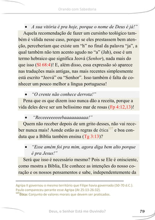  A sua vitória é pra hoje, porque o nome de Deus é já!”
Aquela recomendação de fazer um cursinho teológico tam-
bém é válida nesse caso, porque se eles prestassem bem aten-
ção, perceberiam que existe um “h” no final da palavra “ja”, a
qual também não tem acento agudo no “a” (Jah), esse é um
termo hebraico que significa Jeová (Senhor), nada mais do
que isso (Sl 68:4)! E, além disso, essa expressão só aparece
nas traduções mais antigas, nas mais recentes simplesmente
está escrito “Jeová” ou “Senhor”. Isso também é falta de co-
nhecer um pouco melhor a língua portuguesa!
 “O crente não conhece derrota!”
Pena que os que dizem isso nunca dão a receita, porque a
vida deles deve ser um belíssimo mar de rosas (Fp 4:12,13)!
 “Receeeeeeeeebaaaaaaaaaa!”
Quem não receber depois de um grito desses, não vai rece-
ber nunca mais! Aonde estão as regras de ética137
e boa con-
duta que a Bíblia também ensina (Tg 3:13)?
 “Esse amém foi pra mim, agora diga bem alto porque
é pra Jesus!”
Será que isso é necessário mesmo? Pois se Ele é onisciente,
como mostra a Bíblia, Ele conhece as intenções do nosso co-
ração e os nossos pensamentos e sabe, independentemente da
Agripa II governou o mesmo território que Filipe havia governado (50-70 d.C.).
Paulo compareceu perante esse Agripa (At 25:13-26:32}.
137
Ética: Conjunto de valores morais que devem ser praticados.
Deus, o Senhor Está me Ouvindo? 79
Orando com Sabedoria
 