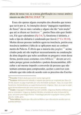 altura de nossa voz, se a nossa glorificação ou o nosso amém é
sincero ou não (Mt 9:4; 15:8,9138
)!
Esses são apenas alguns exemplos dos absurdos que temos
que ouvir por aí. As intenções desses “papagaios repetidores
de frases” são as mais variadas e alguns são tão “sem noção”
que até se dizem ser fanáticos139
, porém Deus não quer fanáti-
cos, Ele quer adoradores (Fp 3:6,7); fanatismo é idolatria, e
todo o tipo de idolatria é condenado por Jeová (1ª Co 10:14).
Muitas dessas pessoas também agem na inocência, porém essa
inocência também é falta de se aplicarem mais ao conheci-
mento da Palavra. É óbvio que a maioria dos jargões140
acima
citados pode até não implicar necessariamente na condenação
da alma daqueles que neles acreditam ou pregam e oram dessa
forma, porém esses costumes extra bíblicos141
devem ser evi-
tados porque geram escândalos e podem desencaminhar, difi-
cultar e até mesmo impedir a conversão de pessoas que não
tenham estrutura para compreender, aceitar e conviver com
atitudes que não estão de acordo com os preceitos das Escritu-
138
Preceito: Ordem dada para servir como regra geral.
139
Fanático: Biblicamente falando, é aquele que pensa ser inspirado por Deus (Jr
29:26). Quem se julga inspirado por uma divindade qualquer. Que, ou o que tem
fanatismo. Extraordinária ou supersticiosamente religioso. Que, ou o que se apai-
xona demasiadamente por uma causa ou pessoa.
140
Jargão: Linguagem ininteligível ou sem sentido. Língua ou dialeto exóticos que
não se entendem. Língua ou dialeto híbridos, oriundos de uma mistura de lín-
guas, tal como uma língua franca. Fraseologia peculiar a qualquer classe, profis-
são etc. Calão, gíria.
141
Extra bíblico: Aquilo que não está na Bíblia e que não está de acordo com os
padrões bíblicos.
Deus, o Senhor Está me Ouvindo?80
Orando com Sabedoria
 