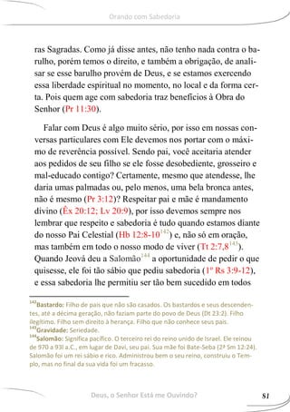 ras Sagradas. Como já disse antes, não tenho nada contra o ba-
rulho, porém temos o direito, e também a obrigação, de anali-
sar se esse barulho provém de Deus, e se estamos exercendo
essa liberdade espiritual no momento, no local e da forma cer-
ta. Pois quem age com sabedoria traz benefícios à Obra do
Senhor (Pr 11:30).
Falar com Deus é algo muito sério, por isso em nossas con-
versas particulares com Ele devemos nos portar com o máxi-
mo de reverência possível. Sendo pai, você aceitaria atender
aos pedidos de seu filho se ele fosse desobediente, grosseiro e
mal-educado contigo? Certamente, mesmo que atendesse, lhe
daria umas palmadas ou, pelo menos, uma bela bronca antes,
não é mesmo (Pr 3:12)? Respeitar pai e mãe é mandamento
divino (Êx 20:12; Lv 20:9), por isso devemos sempre nos
lembrar que respeito e sabedoria é tudo quando estamos diante
do nosso Pai Celestial (Hb 12:8-10142
) e, não só em oração,
mas também em todo o nosso modo de viver (Tt 2:7,8143
).
Quando Jeová deu a Salomão144
a oportunidade de pedir o que
quisesse, ele foi tão sábio que pediu sabedoria (1º Rs 3:9-12),
e essa sabedoria lhe permitiu ser tão bem sucedido em todos
142
Bastardo: Filho de pais que não são casados. Os bastardos e seus descenden-
tes, até a décima geração, não faziam parte do povo de Deus (Dt 23:2). Filho
ilegítimo. Filho sem direito à herança. Filho que não conhece seus pais.
143
Gravidade: Seriedade.
144
Salomão: Significa pacífico. O terceiro rei do reino unido de Israel. Ele reinou
de 970 a 93l a.C., em lugar de Davi, seu pai. Sua mãe foi Bate-Seba (2ª Sm 12:24).
Salomão foi um rei sábio e rico. Administrou bem o seu reino, construiu o Tem-
plo, mas no final da sua vida foi um fracasso.
Deus, o Senhor Está me Ouvindo? 81
Orando com Sabedoria
 