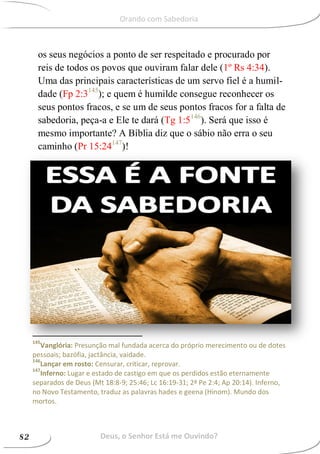 os seus negócios a ponto de ser respeitado e procurado por
reis de todos os povos que ouviram falar dele (1º Rs 4:34).
Uma das principais características de um servo fiel é a humil-
dade (Fp 2:3145
); e quem é humilde consegue reconhecer os
seus pontos fracos, e se um de seus pontos fracos for a falta de
sabedoria, peça-a e Ele te dará (Tg 1:5146
). Será que isso é
mesmo importante? A Bíblia diz que o sábio não erra o seu
caminho (Pr 15:24147
)!
145
Vanglória: Presunção mal fundada acerca do próprio merecimento ou de dotes
pessoais; bazófia, jactância, vaidade.
146
Lançar em rosto: Censurar, criticar, reprovar.
147
Inferno: Lugar e estado de castigo em que os perdidos estão eternamente
separados de Deus (Mt 18:8-9; 25:46; Lc 16:19-31; 2ª Pe 2:4; Ap 20:14). Inferno,
no Novo Testamento, traduz as palavras hades e geena (Hinom). Mundo dos
mortos.
Deus, o Senhor Está me Ouvindo?82
Orando com Sabedoria
 
