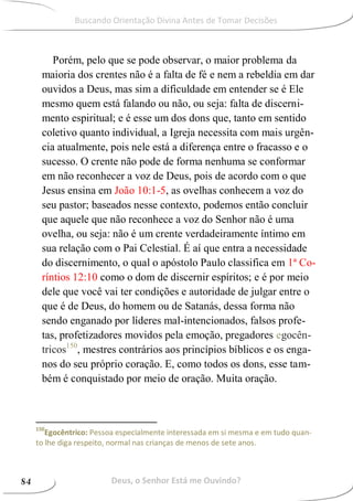 Porém, pelo que se pode observar, o maior problema da
maioria dos crentes não é a falta de fé e nem a rebeldia em dar
ouvidos a Deus, mas sim a dificuldade em entender se é Ele
mesmo quem está falando ou não, ou seja: falta de discerni-
mento espiritual; e é esse um dos dons que, tanto em sentido
coletivo quanto individual, a Igreja necessita com mais urgên-
cia atualmente, pois nele está a diferença entre o fracasso e o
sucesso. O crente não pode de forma nenhuma se conformar
em não reconhecer a voz de Deus, pois de acordo com o que
Jesus ensina em João 10:1-5, as ovelhas conhecem a voz do
seu pastor; baseados nesse contexto, podemos então concluir
que aquele que não reconhece a voz do Senhor não é uma
ovelha, ou seja: não é um crente verdadeiramente íntimo em
sua relação com o Pai Celestial. É aí que entra a necessidade
do discernimento, o qual o apóstolo Paulo classifica em 1ª Co-
ríntios 12:10 como o dom de discernir espíritos; e é por meio
dele que você vai ter condições e autoridade de julgar entre o
que é de Deus, do homem ou de Satanás, dessa forma não
sendo enganado por líderes mal-intencionados, falsos profe-
tas, profetizadores movidos pela emoção, pregadores egocên-
tricos150
, mestres contrários aos princípios bíblicos e os enga-
nos do seu próprio coração. E, como todos os dons, esse tam-
bém é conquistado por meio de oração. Muita oração.
150
Egocêntrico: Pessoa especialmente interessada em si mesma e em tudo quan-
to lhe diga respeito, normal nas crianças de menos de sete anos.
Deus, o Senhor Está me Ouvindo?84
Buscando Orientação Divina Antes de Tomar Decisões
 