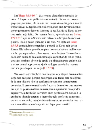 Em Tiago 4:13-16151
, existe uma clara demonstração de
como é importante pedirmos a orientação divina em nossos
projetos: primeiro, ele ensina que nossa vida é frágil e a morte
imprevisível e, depois, conclui ensinando que devemos consi-
derar que nossos desejos somente se realizarão se Deus quiser
que assim seja feito. Da mesma forma, aprendemos no Salmo
127:1,2152
que se o Senhor não estiver na direção dos nossos
planos, todo o nosso trabalho é em vão. No texto de Isaías
55:7,8 conseguimos entender o porquê de Deus agir dessa
forma: Ele sabe o que é bom para nós e conhece o melhor ca-
minho para que não venhamos a errar o destino. Tomar deci-
sões sem consulta-lo é o mesmo que caminhar de olhos fecha-
dos sem nenhum objeto de apoio ou ninguém para guiar e, da
mesma maneira, procurar ajuda no lugar errado é o mesmo
que ser guiado por um cego (Lc 6:39).
Muitos cristãos também não buscam orientação divina antes
de tomar decisões porque não creem que Deus está no contro-
le da sua vida ou não se conformam com sua vontade para
com eles. E esse é o motivo do fracasso de muitos casamentos
em que as pessoas olharam mais para a aparência ou o poder
aquisitivo, a desilusão de vários anos perdidos em cursos e fa-
culdades visando apenas o lucro daquela profissão sem consi-
derar sua vocação, grandes investimentos em negócios que pa-
reciam rentáveis, mudança de um lugar para o outro
151
Desvanecer: Desaparecer.
152
Sentinela: Guarda, vigia.
Deus, o Senhor Está me Ouvindo? 85
Buscando Orientação Divina Antes de Tomar Decisões
 