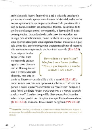 Determinar ou “profetizar”
bênçãos é uma forma de dizer:
“Deus, o que importa é a minha
vontade e não a tua!”.
ambicionando lucros financeiros e até a saída de uma igreja
para outra visando apenas crescimento ministerial; todas essas
coisas, quando feitas sem que se tenha ouvido previamente a
voz de Deus, resultam em decepção, tristeza, desânimo, falta
de fé e até doenças como, por exemplo, a depressão. E essas
consequências, dependendo de cada caso, tanto podem ser
castigo pela desobediência, como também uma experiência ou
uma oportunidade para uma segunda chance; mas o fato é que,
seja como for, esse é o preço por quererem agir por si mesmos
não aceitando a supremacia de Jeová em sua vida (Rm 6:23).
Se o próprio Senhor
Jesus Cristo, num
momento de grande
agonia, orou dizendo
que se Deus quisesse
que o livrasse daquela
situação, mas que to-
davia se fizesse a vontade dEle e não a sua (Mt 22:41,42),
quem somos nós para nos opormos à soberania153
divina im-
pondo o nosso querer? Determinar ou “profetizar” bênçãos é
uma forma de dizer: “Deus, o que importa é a minha vontade
e não a tua!”. Lembra do que Ele disse ao profeta Jeremias
sobre os que profetizam bênçãos sem que Ele tenha mandado
(Jr 14:13-16)? Cuidado! Isso é muito perigoso (2ª Pe 2:1-3)!
153
Soberania: Domínio; autoridade. Caráter ou qualidade de soberano. Autorida-
de suprema. Autoridade moral considerada como suprema; poder supremo, irre-
sistível.
Deus, o Senhor Está me Ouvindo?86
Buscando Orientação Divina Antes de Tomar Decisões
 