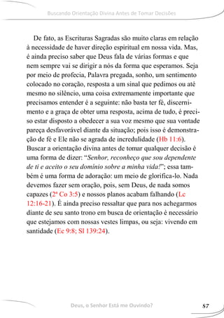 De fato, as Escrituras Sagradas são muito claras em relação
à necessidade de haver direção espiritual em nossa vida. Mas,
é ainda preciso saber que Deus fala de várias formas e que
nem sempre vai se dirigir a nós da forma que esperamos. Seja
por meio de profecia, Palavra pregada, sonho, um sentimento
colocado no coração, resposta a um sinal que pedimos ou até
mesmo no silêncio, uma coisa extremamente importante que
precisamos entender é a seguinte: não basta ter fé, discerni-
mento e a graça de obter uma resposta, acima de tudo, é preci-
so estar disposto a obedecer a sua voz mesmo que sua vontade
pareça desfavorável diante da situação; pois isso é demonstra-
ção de fé e Ele não se agrada de incredulidade (Hb 11:6).
Buscar a orientação divina antes de tomar qualquer decisão é
uma forma de dizer: “Senhor, reconheço que sou dependente
de ti e aceito o seu domínio sobre a minha vida!”; essa tam-
bém é uma forma de adoração: um meio de glorifica-lo. Nada
devemos fazer sem oração, pois, sem Deus, de nada somos
capazes (2ª Co 3:5) e nossos planos acabam falhando (Lc
12:16-21). É ainda preciso ressaltar que para nos achegarmos
diante de seu santo trono em busca de orientação é necessário
que estejamos com nossas vestes limpas, ou seja: vivendo em
santidade (Ec 9:8; Sl 139:24).
Deus, o Senhor Está me Ouvindo? 87
Buscando Orientação Divina Antes de Tomar Decisões
 