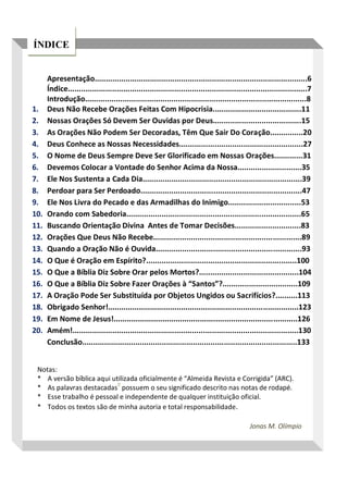 ÍNDICE
Apresentação................................................................................................6
Índice............................................................................................................7
Introdução....................................................................................................8
1. Deus Não Recebe Orações Feitas Com Hipocrisia........................................11
2. Nossas Orações Só Devem Ser Ouvidas por Deus........................................15
3. As Orações Não Podem Ser Decoradas, Têm Que Sair Do Coração...............20
4. Deus Conhece as Nossas Necessidades........................................................27
5. O Nome de Deus Sempre Deve Ser Glorificado em Nossas Orações.............31
6. Devemos Colocar a Vontade do Senhor Acima da Nossa.............................35
7. Ele Nos Sustenta a Cada Dia........................................................................39
8. Perdoar para Ser Perdoado.........................................................................47
9. Ele Nos Livra do Pecado e das Armadilhas do Inimigo.................................53
10. Orando com Sabedoria...............................................................................65
11. Buscando Orientação Divina Antes de Tomar Decisões..............................83
12. Orações Que Deus Não Recebe...................................................................89
13. Quando a Oração Não é Ouvida..................................................................93
14. O Que é Oração em Espírito?....................................................................100
15. O Que a Bíblia Diz Sobre Orar pelos Mortos?.............................................104
16. O Que a Bíblia Diz Sobre Fazer Orações à “Santos”?..................................109
17. A Oração Pode Ser Substituída por Objetos Ungidos ou Sacrifícios?..........113
18. Obrigado Senhor!......................................................................................123
19. Em Nome de Jesus!...................................................................................126
20. Amém!......................................................................................................130
Conclusão.................................................................................................133
Notas:
* A versão bíblica aqui utilizada oficialmente é “Almeida Revista e Corrigida” (ARC).
* As palavras destacadas
0
possuem o seu significado descrito nas notas de rodapé.
* Esse trabalho é pessoal e independente de qualquer instituição oficial.
* Todos os textos são de minha autoria e total responsabilidade.
Jonas M. Olímpio
 
