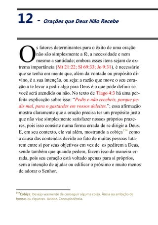 XII
Orações que Deus Não Recebe
s fatores determinantes para o êxito de uma oração
não são simplesmente a fé, a necessidade e nem
mesmo a santidade; embora esses itens sejam de ex-
trema importância (Mt 21:22; Sl 69:33; Jo 9:31), é necessário
que se tenha em mente que, além da vontade ou propósito di-
vino, é a sua intenção, ou seja: a razão que move o seu cora-
ção a te levar a pedir algo para Deus é o que pode definir se
você será atendido ou não. No texto de Tiago 4:3 há uma per-
feita explicação sobre isso: “Pedis e não recebeis, porque pe-
dis mal, para o gastardes em vossos deleites.”; essa afirmação
mostra claramente que a oração precisa ter um propósito justo
que não vise simplesmente satisfazer nossos próprios praze-
res, pois isso consiste numa forma errada de se dirigir a Deus.
E, em seu contexto, ele vai além, mostrando a cobiça154
como
a causa das contendas devido ao fato de muitas pessoas luta-
rem entre si por seus objetivos em vez de os pedirem a Deus,
sendo também que quando pedem, fazem isso de maneira er-
rada, pois seu coração está voltado apenas para si próprios,
sem a intenção de ajudar ou edificar o próximo e muito menos
de adorar o Senhor.
154
Cobiça: Desejo veemente de conseguir alguma coisa. Ânsia ou ambição de
honras ou riquezas. Avidez. Concupiscência.
O
12 - Orações que Deus Não Recebe
 