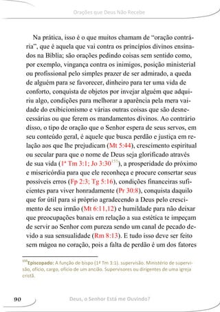 Na prática, isso é o que muitos chamam de “oração contrá-
ria”, que é aquela que vai contra os princípios divinos ensina-
dos na Bíblia; são orações pedindo coisas sem sentido como,
por exemplo, vingança contra os inimigos, posição ministerial
ou profissional pelo simples prazer de ser admirado, a queda
de alguém para se favorecer, dinheiro para ter uma vida de
conforto, conquista de objetos por invejar alguém que adqui-
riu algo, condições para melhorar a aparência pela mera vai-
dade do exibicionismo e várias outras coisas que são desne-
cessárias ou que ferem os mandamentos divinos. Ao contrário
disso, o tipo de oração que o Senhor espera de seus servos, em
seu conteúdo geral, é aquele que busca perdão e justiça em re-
lação aos que lhe prejudicam (Mt 5:44), crescimento espiritual
ou secular para que o nome de Deus seja glorificado através
de sua vida (1ª Tm 3:1; Jo 3:30155
), a prosperidade do próximo
e misericórdia para que ele reconheça e procure consertar seus
possíveis erros (Fp 2:3; Tg 5:16), condições financeiras sufi-
cientes para viver honradamente (Pr 30:8), conquista daquilo
que for útil para si próprio agradecendo a Deus pelo cresci-
mento de seu irmão (Mt 6:11,12) e humildade para não deixar
que preocupações banais em relação a sua estética te impeçam
de servir ao Senhor com pureza sendo um canal de pecado de-
vido a sua sensualidade (Rm 8:13). E tudo isso deve ser feito
sem mágoa no coração, pois a falta de perdão é um dos fatores
155
Episcopado: A função de bispo (1ª Tm 3:1). supervisão. Ministério de supervi-
são, ofício, cargo, ofício de um ancião. Supervisores ou dirigentes de uma igreja
cristã.
Deus, o Senhor Está me Ouvindo?90
Orações que Deus Não Recebe
 