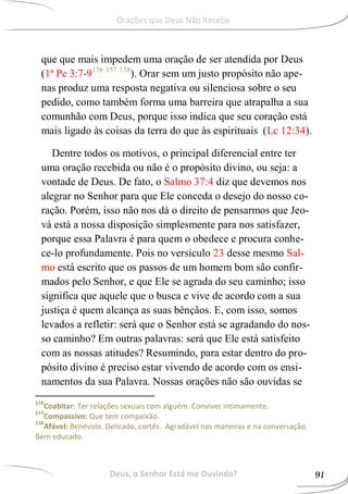 que que mais impedem uma oração de ser atendida por Deus
(1ª Pe 3:7-9156 157 158
). Orar sem um justo propósito não ape-
nas produz uma resposta negativa ou silenciosa sobre o seu
pedido, como também forma uma barreira que atrapalha a sua
comunhão com Deus, porque isso indica que seu coração está
mais ligado às coisas da terra do que às espirituais (Lc 12:34).
Dentre todos os motivos, o principal diferencial entre ter
uma oração recebida ou não é o propósito divino, ou seja: a
vontade de Deus. De fato, o Salmo 37:4 diz que devemos nos
alegrar no Senhor para que Ele conceda o desejo do nosso co-
ração. Porém, isso não nos dá o direito de pensarmos que Jeo-
vá está a nossa disposição simplesmente para nos satisfazer,
porque essa Palavra é para quem o obedece e procura conhe-
ce-lo profundamente. Pois no versículo 23 desse mesmo Sal-
mo está escrito que os passos de um homem bom são confir-
mados pelo Senhor, e que Ele se agrada do seu caminho; isso
significa que aquele que o busca e vive de acordo com a sua
justiça é quem alcança as suas bênçãos. E, com isso, somos
levados a refletir: será que o Senhor está se agradando do nos-
so caminho? Em outras palavras: será que Ele está satisfeito
com as nossas atitudes? Resumindo, para estar dentro do pro-
pósito divino é preciso estar vivendo de acordo com os ensi-
namentos da sua Palavra. Nossas orações não são ouvidas se
156
Coabitar: Ter relações sexuais com alguém. Conviver intimamente.
157
Compassivo: Que tem compaixão.
158
Afável: Benévolo. Delicado, cortês. Agradável nas maneiras e na conversação.
Bem educado.
Deus, o Senhor Está me Ouvindo? 91
Orações que Deus Não Recebe
 