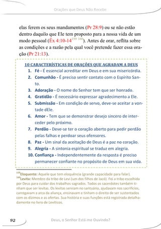 elas ferem os seus mandamentos (Pr 28:9) ou se não estão
dentro daquilo que Ele tem proposto para a nossa vida de um
modo pessoal (Êx 4:10-14159 160
). Antes de orar, reflita sobre
as condições e a razão pela qual você pretende fazer essa ora-
ção (Pr 21:13).
159
Eloquente: Aquele que tem eloquência (grande capacidade para falar).
160
Levita: Membro da tribo de Levi (um dos filhos de Jacó). Foi a tribo escolhida
por Deus para cuidar dos trabalhos sagrados. Todos os sacerdotes também ti-
nham que ser levitas. Os levitas serviam no santuário, ajudavam nos sacrifícios,
carregavam a arca da aliança, ensinavam e tinham o direito de ser sustentados
com os dízimos e as ofertas. Sua história e suas funções está registrada detalha-
damente no livro de Levíticos.
10 CARACTERÍSTICAS DE ORAÇÕES QUE AGRADAM A DEUS
1. Fé - É essencial acreditar em Deus e em sua misericórdia.
2. Comunhão - É preciso sentir contato com o Espírito San-
to.
3. Adoração - O nome do Senhor tem que ser honrado.
4. Gratidão - É necessário expressar agradecimento a Ele.
5. Submissão - Em condição de servo, deve-se aceitar a von-
tade dEle.
6. Amor - Tem que se demonstrar desejo sincero de inter-
ceder pelo próximo.
7. Perdão - Deve-se ter o coração aberto para pedir perdão
pelas falhas e perdoar seus ofensores.
8. Paz - Um sinal da aceitação de Deus é a paz no coração.
9. Alegria - A sintonia espiritual se traduz em alegria.
10. Confiança - Independentemente da resposta é preciso
permanecer confiante no propósito de Deus em sua vida.
Deus, o Senhor Está me Ouvindo?92
Orações que Deus Não Recebe
 