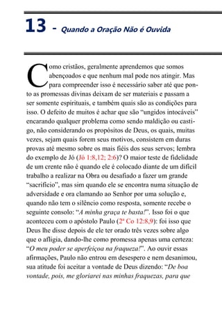 XIII
Quando a Oração Não é Ouvida
omo cristãos, geralmente aprendemos que somos
abençoados e que nenhum mal pode nos atingir. Mas
para compreender isso é necessário saber até que pon-
to as promessas divinas deixam de ser materiais e passam a
ser somente espirituais, e também quais são as condições para
isso. O defeito de muitos é achar que são “ungidos intocáveis”
encarando qualquer problema como sendo maldição ou casti-
go, não considerando os propósitos de Deus, os quais, muitas
vezes, sejam quais forem seus motivos, consistem em duras
provas até mesmo sobre os mais fiéis dos seus servos; lembra
do exemplo de Jó (Jó 1:8,12; 2:6)? O maior teste de fidelidade
de um crente não é quando ele é colocado diante de um difícil
trabalho a realizar na Obra ou desafiado a fazer um grande
“sacrifício”, mas sim quando ele se encontra numa situação de
adversidade e ora clamando ao Senhor por uma solução e,
quando não tem o silêncio como resposta, somente recebe o
seguinte consolo: “A minha graça te basta!”. Isso foi o que
aconteceu com o apóstolo Paulo (2ª Co 12:8,9): foi isso que
Deus lhe disse depois de ele ter orado três vezes sobre algo
que o afligia, dando-lhe como promessa apenas uma certeza:
“O meu poder se aperfeiçoa na fraqueza!”. Ao ouvir essas
afirmações, Paulo não entrou em desespero e nem desanimou,
sua atitude foi aceitar a vontade de Deus dizendo: “De boa
vontade, pois, me gloriarei nas minhas fraquezas, para que
C
13 - Quando a Oração Não é Ouvida
 