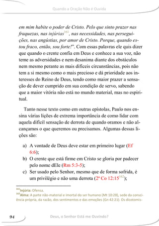 em mim habite o poder de Cristo. Pelo que sinto prazer nas
fraquezas, nas injúrias161
, nas necessidades, nas persegui-
ções, nas angústias, por amor de Cristo. Porque, quando es-
tou fraco, então, sou forte!”. Com essas palavras ele quis dizer
que quando o crente confia em Deus e conhece a sua voz, não
teme as adversidades e nem desanima diante dos obstáculos
nem mesmo perante as mais difíceis circunstâncias, pois não
tem a si mesmo como o mais precioso e dá prioridade aos in-
teresses do Reino de Deus, tendo como maior prazer a sensa-
ção de dever cumprido em sua condição de servo, sabendo
que a maior vitória não está no mundo material, mas no espiri-
tual.
Tanto nesse texto como em outras epístolas, Paulo nos en-
sina várias lições de extrema importância de como lidar com
aquela difícil sensação de derrota de quando oramos e não al-
cançamos o que queremos ou precisamos. Algumas dessas li-
ções são:
a) A vontade de Deus deve estar em primeiro lugar (Ef
6:6);
b) O crente que está firme em Cristo se gloria por padecer
pelo nome dEle (Rm 5:3-5);
c) Ser usado pelo Senhor, mesmo que de forma sofrida, é
um privilégio e não uma derrota (2ª Co 12:15162
);
161
Injúria: Ofensa.
162
Alma: A parte não-material e imortal do ser humano (Mt 10:28), sede da consci-
ência própria, da razão, dos sentimentos e das emoções (Gn 42:21). Os dicotomis-
Deus, o Senhor Está me Ouvindo?94
Quando a Oração Não é Ouvida
 