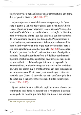 siderar que vale a pena enfrentar qualquer infortúnio em nome
dos propósitos divinos (Mt 5:10-12164
).
Apenas quem está verdadeiramente na presença de Deus
sabe o quanto é valioso poder contar com a sua maravilhosa
Graça. O que para os evangélicos triunfalistas do “evangelho
moderno” é sinônimo de conformismo e privação de bênçãos,
para o verdadeiro crente significa ousadia e confiança através
do fortalecimento daquEle que tudo pode. Pois quem tem a
certeza de estar, mesmo com suas falhas, em real comunhão
com o Senhor sabe que tudo o que acontece contribui para o
seu bem, resultando no melhor para ele (Rm 8:28), entenden-
do ainda que esse “melhor” pode muitas vezes não significar
conforto financeiro, saúde perfeita e felicidade sentimental,
mas sim oportunidades e condições de, através de seus dons,
ser um autêntico colaborador participante da expansão do
Reino de Deus, ajudando a resgatar almas das mãos do inimi-
go. Uma das coisas que o crente aprende em suas experiências
na caminhada com Cristo - isso para aquele que realmente
caminha com Cristo - é ser cada vez mais confiante pelo fato
de saber que o Senhor conhece os seus limites e quer o seu
bem (1ª Co 10:13).
Quem está realmente edificado espiritualmente não ora de-
terminando suas bênçãos, porque tem a reverência e a sensa-
tez de pedir ao Senhor que tudo faça conforme a sua vontade.
164
Exultar: Alegrar-se, regozijar-se.
Deus, o Senhor Está me Ouvindo?96
Quando a Oração Não é Ouvida
 