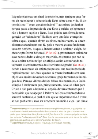 Isso não é apenas um sinal de respeito, mas também uma for-
ma de reconhecer a soberania de Deus sobre a sua vida. O de-
terminismo165
é um ato abominável166
aos olhos do Senhor
porque passa a impressão de que Deus é sujeito ao homem e
não o homem sujeito a Deus. Essa prática tem formado uma
geração de “adoradores” iludidos com um falso evangelho,
sobre o qual, quando abrem os olhos, muitas vezes, se decep-
cionam e abandonam sua fé, pois a mesma estava fundamen-
tada em homens, os quais, incentivando a declarar, exigir, de-
cretar e profetizar bênçãos (2ª Pe 1:21), prometeram satisfazer
suas necessidades e desejos materiais, ensinando que não se
deve aceitar nenhum tipo de aflição, assim contrariando to-
talmente os ensinamentos das Escrituras Sagradas (Jo 16:33).
Sendo a realização da satisfação pessoal sua real intenção da
“aproximação” de Deus, quando se veem frustrados em seus
objetivos, muitos revoltam-se com a igreja tornando-se inimi-
gos dela. Para as vítimas desses falsos ensinamentos, a única
solução é lembrarem que, primeiramente, deve-se olhar para
Cristo e não para o homem e, depois, devem entender que é
necessário que se apegue à Palavra de Deus compreendendo
seu real conteúdo, o qual ensina que o importante não é livrar-
se dos problemas, mas ser vencedor em meio a eles. Isso sim é
165
Determinismo: Prática comum no meio evangélico moderno, a qual pode ser
considerada herética devido ao fato de expressar a ideia de que o homem tem
poder para determinar bênçãos ou maldições de acordo com sua própria vontade
por meio de “palavras proféticas”. Esse tipo de pensamento é uma forma de auto-
promoção daqueles que se dizem “profetas de Deus”.
166
Abominável: Impuro, nojento, repulsivo, reprovável, maldito.
Deus, o Senhor Está me Ouvindo? 97
Quando a Oração Não é Ouvida
 