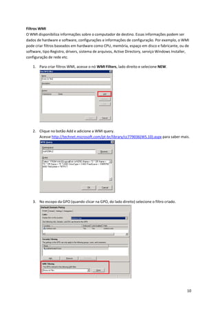 Filtros WMI
O WMI disponibiliza informações sobre o computador de destino. Essas informações podem ser
dados de hardware e software, configurações e informações de configuração. Por exemplo, o WMI
pode criar filtros baseados em hardware como CPU, memória, espaço em disco e fabricante, ou de
software, tipo Registro, drivers, sistema de arquivos, Active Directory, serviço Windows Installer,
configuração de rede etc.

    1. Para criar filtros WMI, acesse o nó WMI Filters, lado direito e selecione NEW.




    2. Clique no botão Add e adicione a WMI query.
       Acesse http://technet.microsoft.com/pt-br/library/cc779036(WS.10).aspx para saber mais.




    3. No escopo da GPO (quando clicar na GPO, do lado direito) selecione o filtro criado.




                                                                                                 10
 