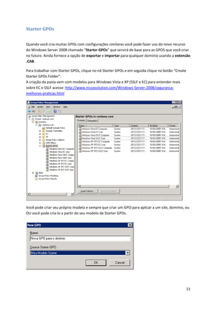 Starter GPOs


Quando você cria muitas GPOs com configurações similares você pode fazer uso do novo recurso
do Windows Server 2008 chamado “Starter GPOs” que servirá de base para as GPOS que você criar
no futuro. Ainda fornece a opção de exportar e importar para qualquer domínio usando a extensão
.CAB.

Para trabalhar com Starter GPOs, clique no nó Starter GPOs e em seguida clique no botão “Create
Starter GPOs Folder”.
A criação da pasta vem com modelos para Windows Vista e XP (SSLF e EC) para entender mais
sobre EC e SSLF acesse: http://www.mcsesolution.com/Windows-Server-2008/seguranca-
melhores-praticas.html




Você pode criar seu próprio modelo e sempre que criar um GPO para aplicar a um site, domínio, ou
OU você pode cria-lo a partir do seu modelo de Starter GPOs.




                                                                                                  11
 