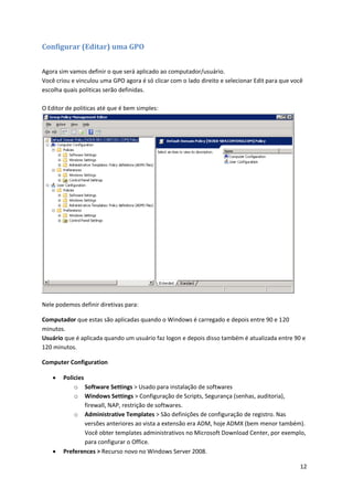 Configurar (Editar) uma GPO


Agora sim vamos definir o que será aplicado ao computador/usuário.
Você criou e vinculou uma GPO agora é só clicar com o lado direito e selecionar Edit para que você
escolha quais politicas serão definidas.

O Editor de politicas até que é bem simples:




Nele podemos definir diretivas para:

Computador que estas são aplicadas quando o Windows é carregado e depois entre 90 e 120
minutos.
Usuário que é aplicada quando um usuário faz logon e depois disso também é atualizada entre 90 e
120 minutos.

Computer Configuration

       Policies
            o Software Settings > Usado para instalação de softwares
            o Windows Settings > Configuração de Scripts, Segurança (senhas, auditoria),
                 firewall, NAP, restrição de softwares.
            o Administrative Templates > São definições de configuração de registro. Nas
                 versões anteriores ao vista a extensão era ADM, hoje ADMX (bem menor também).
                 Você obter templates administrativos no Microsoft Download Center, por exemplo,
                 para configurar o Office.
       Preferences > Recurso novo no Windows Server 2008.

                                                                                                 12
 