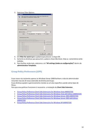 3. Selecione Filter Options.




   4. Em Filter for word digite a palavra que procura e clique OK.
   5. Somente as diretivas que possuírem a palavra chave (No titulo, help ou comentário) serão
      exibidas.
   6. Para facilitar ainda mais, selecione o nó “All settings (todas as configurações)” dentro de
      administrative Templates.


Group Policy Preferences (GPP)


Esses novos nós existentes apenas no Windows Server 2008 facilitam a vida do administrador
incluindo mais de 20 novas extensões de Diretiva de Grupo.
Essas diretivas ajudam o gerenciamento criando-se um alvo especifico usando vários tipos de
filtros.
Para que essa politicas funcionem é necessário a instalação do Client Side Extension.

      Group Policy Preference Client Side Extensions for Windows Vista (KB943729)
      Group Policy Preference Client Side Extensions for Windows Vista x64 Edition (KB943729)
      Group Policy Preference Client Side Extensions for Windows Server 2003 (KB943729)
      Group Policy Preference Client Side Extensions for Windows Server 2003 x64 Edition
       (KB943729)
      Group Policy Preference Client Side Extensions for Windows XP (KB943729)




                                                                                                 14
 