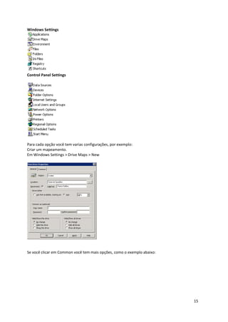 Windows Settings




Control Panel Settings




Para cada opção você tem varias configurações, por exemplo:
Criar um mapeamento.
Em Windows Settings > Drive Maps > New




Se você clicar em Common você tem mais opções, como o exemplo abaixo:




                                                                        15
 