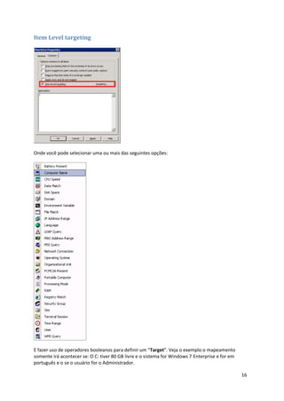 Item Level targeting




Onde você pode selecionar uma ou mais das seguintes opções:




E fazer uso de operadores booleanos para definir um “Target”. Veja o exemplo o mapeamento
somente irá acontecer se: O C: tiver 80 GB livre e o sistema for Windows 7 Enterprise e for em
português e o se o usuário for o Administrador.

                                                                                                 16
 