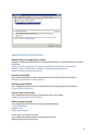 Algumas diretivas interessantes:

Bloquear USB com mensagem para o usuário.
Computer Configuration/Administrative Templates/System/Device Installation/Device Installation
Restrictions
Display a custom message title when device installation is prevented by a policy setting
Display a custom message when installation is prevented by a policy setting
Prevent installation of removable devices

Esconder um disco (HD)
User configuration/Administrative Templates/Windows Components/Windows Explorer
Hide these specified drives in My Computer

Não deixar gravar CD/DVD
User configuration/Administrative Templates/Windows Components/Windows Explorer/
Remove CD Burning features

Colocar o RUN no menu iniciar
User configuration/Administrative Templates/Start Menu and Taskbar
Add the Run command to the Start Menu

Definir um papel de parede
User configuration/Administrative Templates/Desktop/Desktop
* Desktop Wallpaper
Disable all itens
Enable Active Desktop

Proibir acesso ao Painel de Controle
User configuration/Administrative Templates/Control Panel
Prohibit access to the Control Panel




                                                                                             17
 