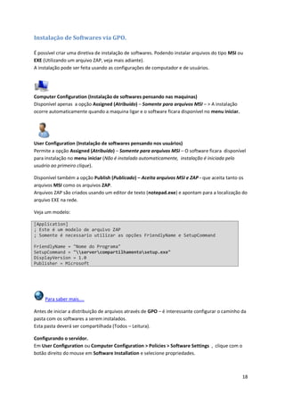 Instalação de Softwares via GPO.

É possível criar uma diretiva de instalação de softwares. Podendo instalar arquivos do tipo MSI ou
EXE (Utilizando um arquivo ZAP, veja mais adiante).
A instalação pode ser feita usando as configurações de computador e de usuários.




Computer Configuration (Instalação de softwares pensando nas maquinas)
Disponível apenas a opção Assigned (Atribuído) – Somente para arquivos MSI – > A instalação
ocorre automaticamente quando a maquina ligar e o software ficara disponível no menu iniciar.




User Configuration (Instalação de softwares pensando nos usuários)
Permite a opção Assigned (Atribuído) – Somente para arquivos MSI – O software ficara disponível
para instalação no menu iniciar (Não é instalado automaticamente, instalação é iniciada pelo
usuário ao primeiro clique).

Disponível também a opção Publish (Publicado) – Aceita arquivos MSI e ZAP - que aceita tanto os
arquivos MSI como os arquivos ZAP.
Arquivos ZAP são criados usando um editor de texto (notepad.exe) e apontam para a localização do
arquivo EXE na rede.

Veja um modelo:

[Application]
; Este é um modelo de arquivo ZAP
; Somente é necessario utilizar as opções FriendlyName e SetupCommand

FriendlyName = "Nome do Programa"
SetupCommand = "servercompartilhamentosetup.exe"
DisplayVersion = 1.0
Publisher = Microsoft




     Para saber mais....

Antes de iniciar a distribuição de arquivos através de GPO – é interessante configurar o caminho da
pasta com os softwares a serem instalados.
Esta pasta deverá ser compartilhada (Todos – Leitura).

Configurando o servidor.
Em User Configuration ou Computer Configuration > Policies > Software Settings , clique com o
botão direito do mouse em Software Installation e selecione propriedades.



                                                                                                 18
 