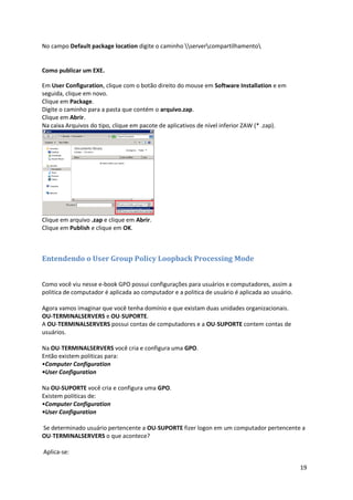 No campo Default package location digite o caminho servercompartilhamento


Como publicar um EXE.

Em User Configuration, clique com o botão direito do mouse em Software Installation e em
seguida, clique em novo.
Clique em Package.
Digite o caminho para a pasta que contém o arquivo.zap.
Clique em Abrir.
Na caixa Arquivos do tipo, clique em pacote de aplicativos de nível inferior ZAW (* .zap).




Clique em arquivo .zap e clique em Abrir.
Clique em Publish e clique em OK.



Entendendo o User Group Policy Loopback Processing Mode


Como você viu nesse e-book GPO possui configurações para usuários e computadores, assim a
politica de computador é aplicada ao computador e a politica de usuário é aplicada ao usuário.

Agora vamos imaginar que você tenha domínio e que existam duas unidades organizacionais.
OU-TERMINALSERVERS e OU-SUPORTE.
A OU-TERMINALSERVERS possui contas de computadores e a OU-SUPORTE contem contas de
usuários.

Na OU-TERMINALSERVERS você cria e configura uma GPO.
Então existem politicas para:
•Computer Configuration
•User Configuration

Na OU-SUPORTE você cria e configura uma GPO.
Existem politicas de:
•Computer Configuration
•User Configuration

Se determinado usuário pertencente a OU-SUPORTE fizer logon em um computador pertencente a
OU-TERMINALSERVERS o que acontece?

Aplica-se:

                                                                                                 19
 