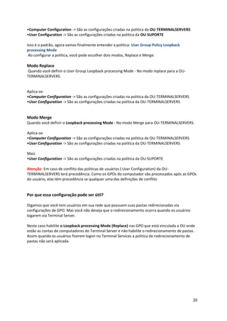 •Computer Configuration -> São as configurações criadas na politica da OU-TERMINALSERVERS
•User Configuration -> São as configurações criadas na politica da OU-SUPORTE

Isso é o padrão, agora vamos finalmente entender a politica: User Group Policy Loopback
processing Mode
 Ao configurar a politica, você pode escolher dois modos, Replace e Merge:

Modo Replace
Quando você definir o User Group Loopback processing Mode - No modo replace para a OU-
TERMINALSERVERS.


Aplica-se:
•Computer Configuration -> São as configurações criadas na politica da OU-TERMINALSERVERS
•User Configuration -> São as configurações criadas na politica da OU-TERMINALSERVERS


Modo Merge
Quando você definir o Loopback processing Mode - No modo Merge para OU-TERMINALSERVERS.

Aplica-se:
•Computer Configuration -> São as configurações criadas na politica da OU-TERMINALSERVERS
•User Configuration -> São as configurações criadas na politica da OU-TERMINALSERVERS

Mais
•User Configuration -> São as configurações criadas na politica da OU-SUPORTE

Atenção: Em caso de conflito das politicas de usuários ( User Configuration) da OU-
TERMINALSERVERS terá precedência. Como os GPOs do computador são processados após as GPOs
do usuário, elas têm precedência se qualquer uma das definições de conflito


Por que essa configuração pode ser útil?

Digamos que você tem usuários em sua rede que possuem suas pastas redirecionadas via
configurações de GPO. Mas você não deseja que o redirecionamento ocorra quando os usuários
logarem via Terminal Server.

Neste caso habilite o Loopback processing Mode (Replace) nas GPO que está vinculada a OU onde
estão as contas de computadores do Terminal Server e não habilite o redirecionamento de pastas.
Assim quando os usuários fizerem logon no Terminal Services a politica de redirecionamento de
pastas não será aplicada.




                                                                                             20
 